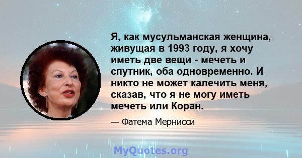 Я, как мусульманская женщина, живущая в 1993 году, я хочу иметь две вещи - мечеть и спутник, оба одновременно. И никто не может калечить меня, сказав, что я не могу иметь мечеть или Коран.