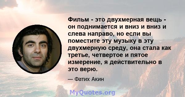 Фильм - это двухмерная вещь - он поднимается и вниз и вниз и слева направо, но если вы поместите эту музыку в эту двухмерную среду, она стала как третье, четвертое и пятое измерение, я действительно в это верю.