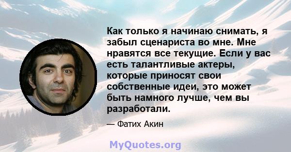 Как только я начинаю снимать, я забыл сценариста во мне. Мне нравятся все текущие. Если у вас есть талантливые актеры, которые приносят свои собственные идеи, это может быть намного лучше, чем вы разработали.