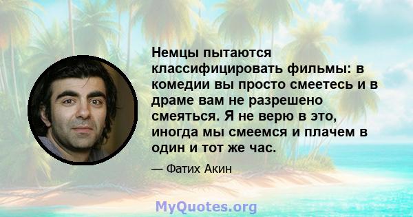 Немцы пытаются классифицировать фильмы: в комедии вы просто смеетесь и в драме вам не разрешено смеяться. Я не верю в это, иногда мы смеемся и плачем в один и тот же час.