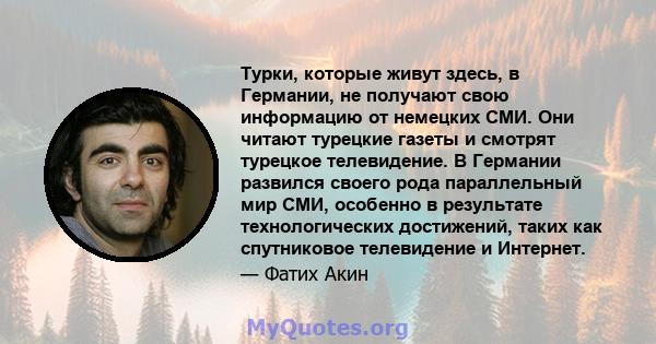 Турки, которые живут здесь, в Германии, не получают свою информацию от немецких СМИ. Они читают турецкие газеты и смотрят турецкое телевидение. В Германии развился своего рода параллельный мир СМИ, особенно в результате 