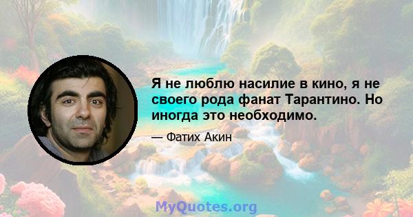 Я не люблю насилие в кино, я не своего рода фанат Тарантино. Но иногда это необходимо.