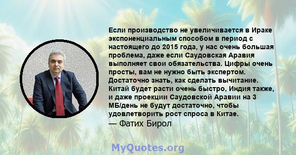 Если производство не увеличивается в Ираке экспоненциальным способом в период с настоящего до 2015 года, у нас очень большая проблема, даже если Саудовская Аравия выполняет свои обязательства. Цифры очень просты, вам не 