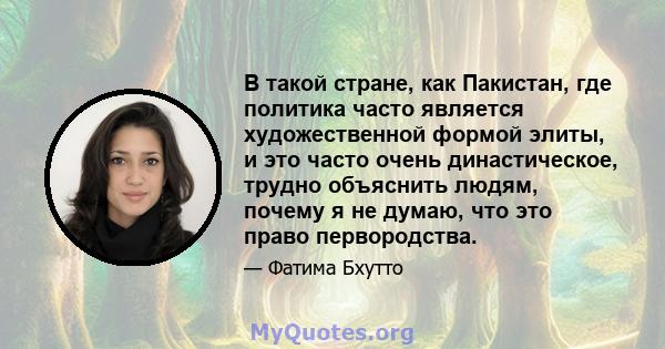 В такой стране, как Пакистан, где политика часто является художественной формой элиты, и это часто очень династическое, трудно объяснить людям, почему я не думаю, что это право первородства.