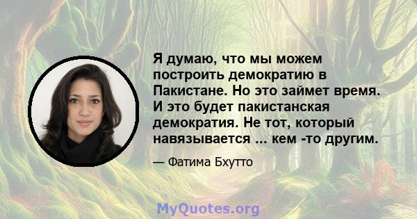 Я думаю, что мы можем построить демократию в Пакистане. Но это займет время. И это будет пакистанская демократия. Не тот, который навязывается ... кем -то другим.