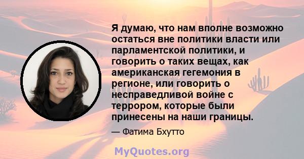 Я думаю, что нам вполне возможно остаться вне политики власти или парламентской политики, и говорить о таких вещах, как американская гегемония в регионе, или говорить о несправедливой войне с террором, которые были