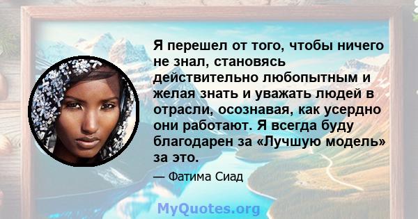 Я перешел от того, чтобы ничего не знал, становясь действительно любопытным и желая знать и уважать людей в отрасли, осознавая, как усердно они работают. Я всегда буду благодарен за «Лучшую модель» за это.