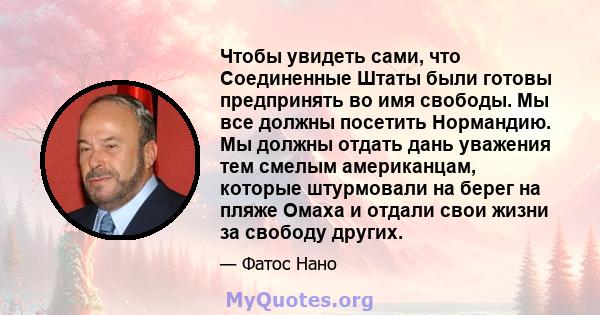 Чтобы увидеть сами, что Соединенные Штаты были готовы предпринять во имя свободы. Мы все должны посетить Нормандию. Мы должны отдать дань уважения тем смелым американцам, которые штурмовали на берег на пляже Омаха и