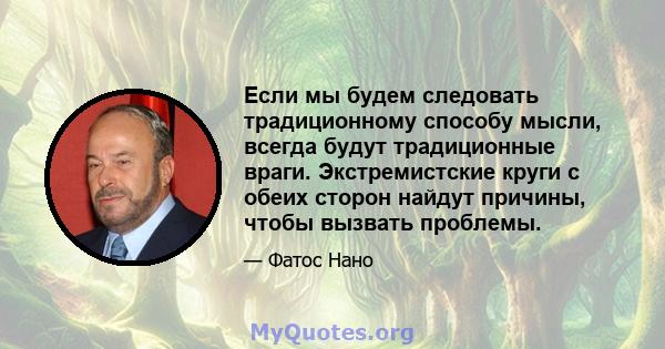 Если мы будем следовать традиционному способу мысли, всегда будут традиционные враги. Экстремистские круги с обеих сторон найдут причины, чтобы вызвать проблемы.