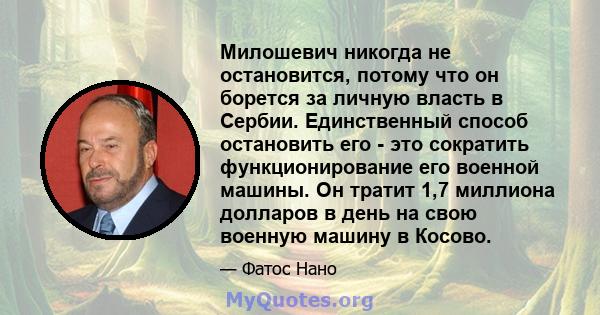 Милошевич никогда не остановится, потому что он борется за личную власть в Сербии. Единственный способ остановить его - это сократить функционирование его военной машины. Он тратит 1,7 миллиона долларов в день на свою