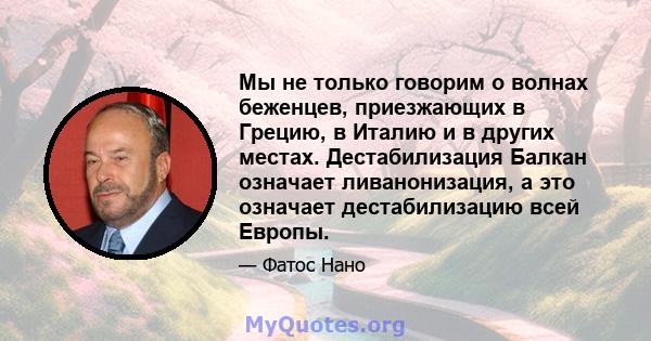 Мы не только говорим о волнах беженцев, приезжающих в Грецию, в Италию и в других местах. Дестабилизация Балкан означает ливанонизация, а это означает дестабилизацию всей Европы.