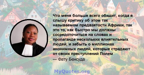 Что меня больше всего обидит, когда я слышу критику об этом так называемом предвзятости Африки, так это то, как быстро мы должны сосредоточиться на словах и пропаганде нескольких влиятельных людей, и забыть о миллионах