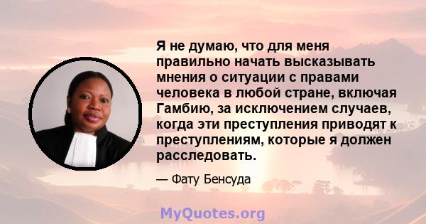 Я не думаю, что для меня правильно начать высказывать мнения о ситуации с правами человека в любой стране, включая Гамбию, за исключением случаев, когда эти преступления приводят к преступлениям, которые я должен