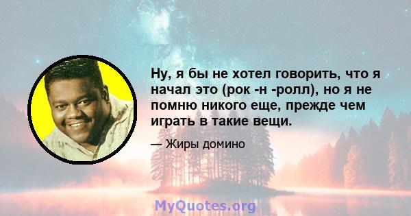 Ну, я бы не хотел говорить, что я начал это (рок -н -ролл), но я не помню никого еще, прежде чем играть в такие вещи.