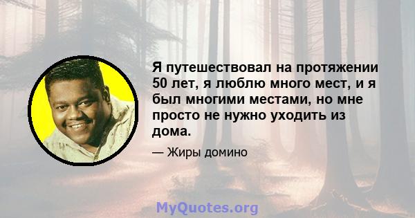 Я путешествовал на протяжении 50 лет, я люблю много мест, и я был многими местами, но мне просто не нужно уходить из дома.