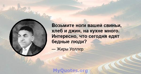 Возьмите ноги вашей свиньи, хлеб и джин, на кухне много. Интересно, что сегодня едят бедные люди?