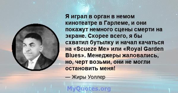 Я играл в орган в немом кинотеатре в Гарлеме, и они покажут немного сцены смерти на экране. Скорее всего, я бы схватил бутылку и начал качаться на «Scueze Me» или «Royal Garden Blues». Менеджеры жаловались, но, черт