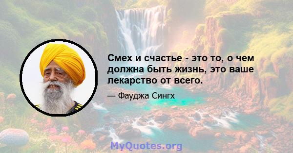 Смех и счастье - это то, о чем должна быть жизнь, это ваше лекарство от всего.