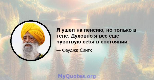 Я ушел на пенсию, но только в теле. Духовно я все еще чувствую себя в состоянии.