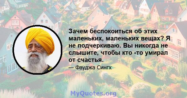 Зачем беспокоиться об этих маленьких, маленьких вещах? Я не подчеркиваю. Вы никогда не слышите, чтобы кто -то умирал от счастья.