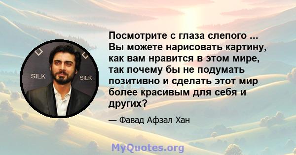 Посмотрите с глаза слепого ... Вы можете нарисовать картину, как вам нравится в этом мире, так почему бы не подумать позитивно и сделать этот мир более красивым для себя и других?