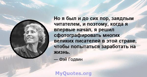 Но я был и до сих пор, заядлым читателем, и поэтому, когда я впервые начал, я решил сфотографировать многих великих писателей в этой стране, чтобы попытаться заработать на жизнь.