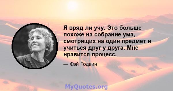 Я вряд ли учу. Это больше похоже на собрание ума, смотрящих на один предмет и учиться друг у друга. Мне нравится процесс.