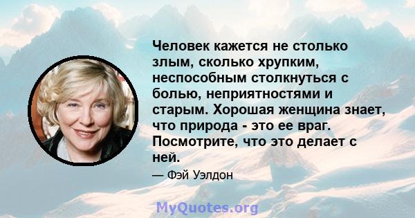 Человек кажется не столько злым, сколько хрупким, неспособным столкнуться с болью, неприятностями и старым. Хорошая женщина знает, что природа - это ее враг. Посмотрите, что это делает с ней.