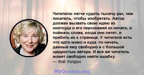 Читателю легче судить тысячу раз, чем писатель, чтобы изобретать. Автор должен вызвать свою идею из ниоткуда и его персонажей из ничего, и поймать слова, когда они летят, и прибить их к странице. У читателя есть что