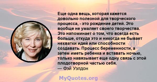 Еще одна вещь, которая кажется довольно полезной для творческого процесса, - это рождение детей. Это вообще не умаляет своего творчества. Это напоминает о том, что всегда есть больше, откуда это и никогда не бывает