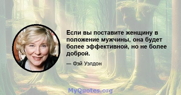 Если вы поставите женщину в положение мужчины, она будет более эффективной, но не более доброй.