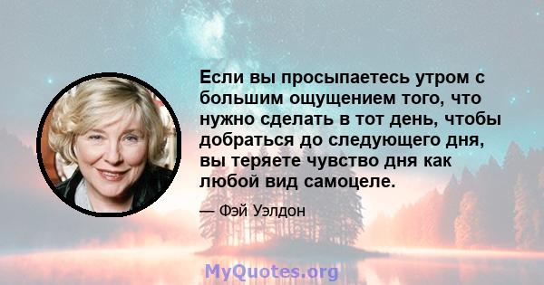 Если вы просыпаетесь утром с большим ощущением того, что нужно сделать в тот день, чтобы добраться до следующего дня, вы теряете чувство дня как любой вид самоцеле.