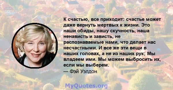 К счастью, все приходит: счастье может даже вернуть мертвых к жизни. Это наши обиды, нашу скучность, наша ненависть и зависть, не распознаваемые нами, что делает нас несчастными. И все же эти вещи в наших головах, а не