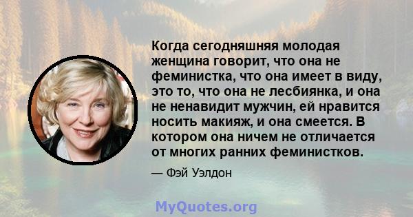 Когда сегодняшняя молодая женщина говорит, что она не феминистка, что она имеет в виду, это то, что она не лесбиянка, и она не ненавидит мужчин, ей нравится носить макияж, и она смеется. В котором она ничем не