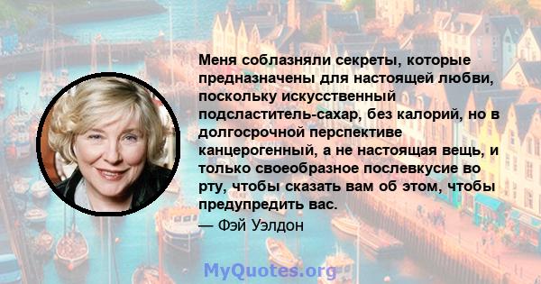 Меня соблазняли секреты, которые предназначены для настоящей любви, поскольку искусственный подсластитель-сахар, без калорий, но в долгосрочной перспективе канцерогенный, а не настоящая вещь, и только своеобразное