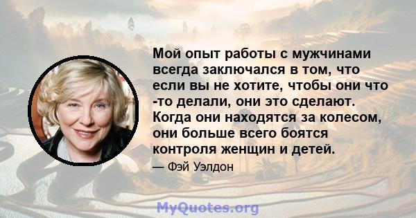 Мой опыт работы с мужчинами всегда заключался в том, что если вы не хотите, чтобы они что -то делали, они это сделают. Когда они находятся за колесом, они больше всего боятся контроля женщин и детей.