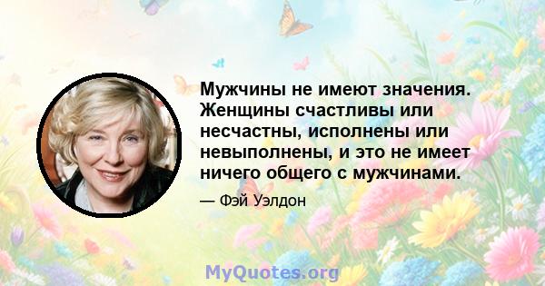 Мужчины не имеют значения. Женщины счастливы или несчастны, исполнены или невыполнены, и это не имеет ничего общего с мужчинами.