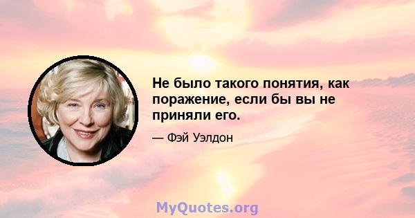 Не было такого понятия, как поражение, если бы вы не приняли его.