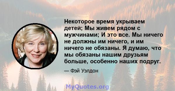 Некоторое время укрываем детей; Мы живем рядом с мужчинами; И это все. Мы ничего не должны им ничего, и им ничего не обязаны. Я думаю, что мы обязаны нашим друзьям больше, особенно наших подруг.