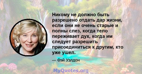 Никому не должно быть разрешено отдать дар жизни, если они не очень старые и полны слез, когда тело переживает дух, когда им следует разрешить присоединиться к другим, кто уже ушел.