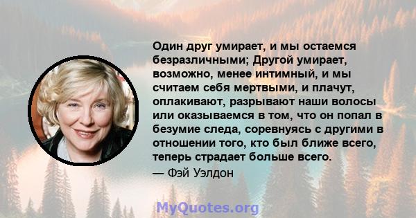 Один друг умирает, и мы остаемся безразличными; Другой умирает, возможно, менее интимный, и мы считаем себя мертвыми, и плачут, оплакивают, разрывают наши волосы или оказываемся в том, что он попал в безумие следа,