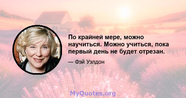 По крайней мере, можно научиться. Можно учиться, пока первый день не будет отрезан.