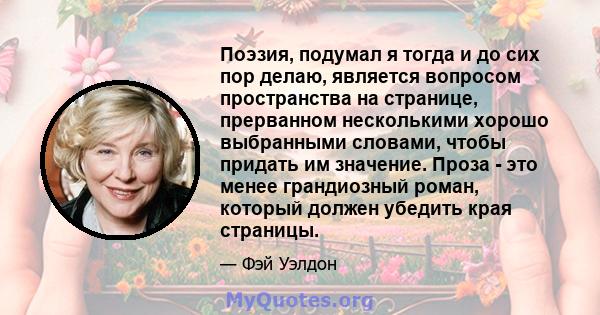 Поэзия, подумал я тогда и до сих пор делаю, является вопросом пространства на странице, прерванном несколькими хорошо выбранными словами, чтобы придать им значение. Проза - это менее грандиозный роман, который должен