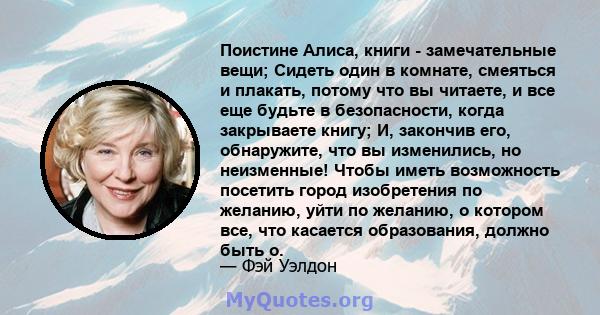 Поистине Алиса, книги - замечательные вещи; Сидеть один в комнате, смеяться и плакать, потому что вы читаете, и все еще будьте в безопасности, когда закрываете книгу; И, закончив его, обнаружите, что вы изменились, но