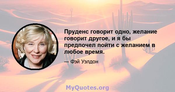 Пруденс говорит одно, желание говорит другое, и я бы предпочел пойти с желанием в любое время.