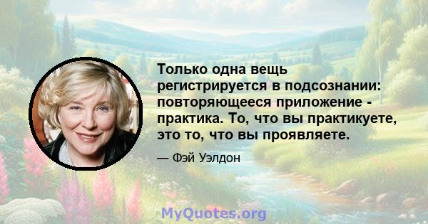 Только одна вещь регистрируется в подсознании: повторяющееся приложение - практика. То, что вы практикуете, это то, что вы проявляете.