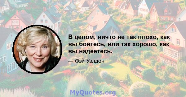 В целом, ничто не так плохо, как вы боитесь, или так хорошо, как вы надеетесь.