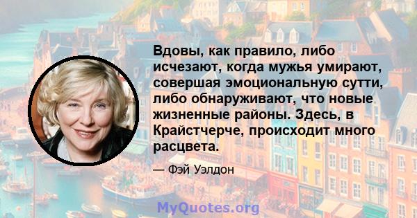 Вдовы, как правило, либо исчезают, когда мужья умирают, совершая эмоциональную сутти, либо обнаруживают, что новые жизненные районы. Здесь, в Крайстчерче, происходит много расцвета.