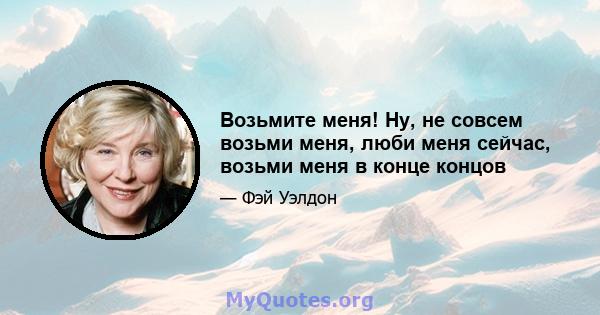 Возьмите меня! Ну, не совсем возьми меня, люби меня сейчас, возьми меня в конце концов