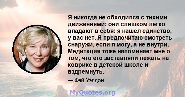 Я никогда не обходился с тихими движениями: они слишком легко впадают в себя: я нашел единство, у вас нет. Я предпочитаю смотреть снаружи, если я могу, а не внутри. Медитация тоже напоминает мне о том, что его